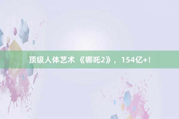 顶级人体艺术 《哪吒2》，154亿+！