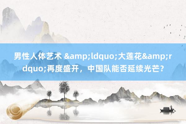 男性人体艺术 &ldquo;大莲花&rdquo;再度盛开，中国队能否延续光芒？