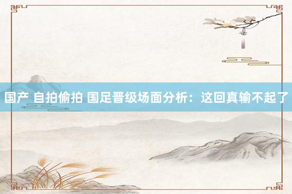 国产 自拍偷拍 国足晋级场面分析：这回真输不起了