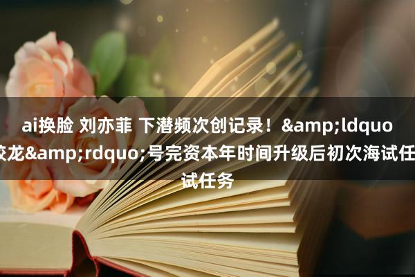 ai换脸 刘亦菲 下潜频次创记录！&ldquo;蛟龙&rdquo;号完资本年时间升级后初次海试任务