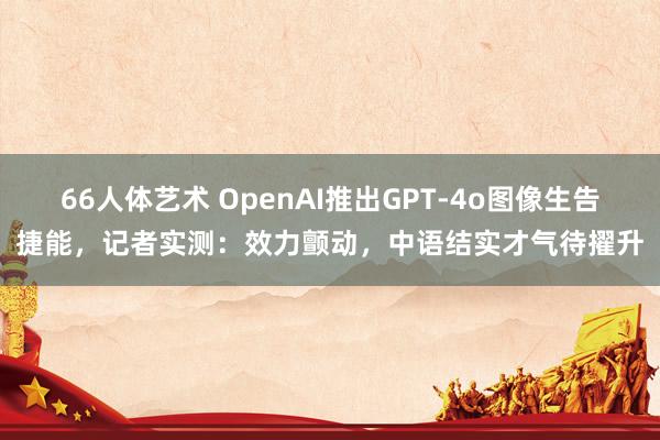 66人体艺术 OpenAI推出GPT-4o图像生告捷能，记者实测：效力颤动，中语结实才气待擢升