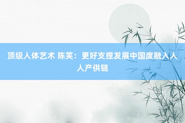 顶级人体艺术 陈笑：更好支捏发展中国度融入人人产供链