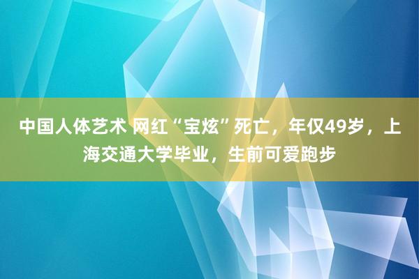 中国人体艺术 网红“宝炫”死亡，年仅49岁，上海交通大学毕业，生前可爱跑步