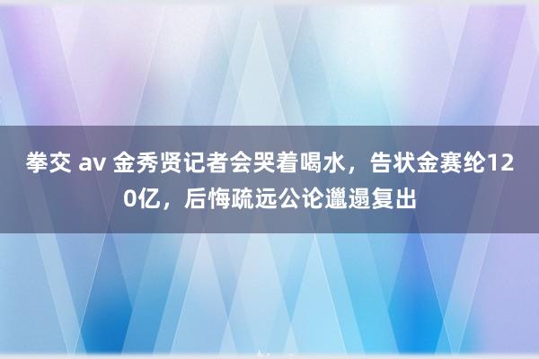 拳交 av 金秀贤记者会哭着喝水，告状金赛纶120亿，后悔疏远公论邋遢复出