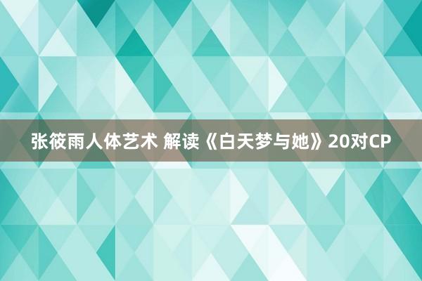 张筱雨人体艺术 解读《白天梦与她》20对CP