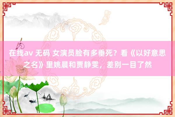 在线av 无码 女演员脸有多垂死？看《以好意思之名》里姚晨和贾静雯，差别一目了然