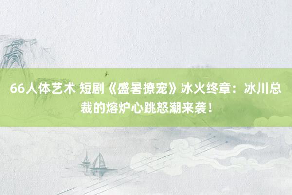 66人体艺术 短剧《盛暑撩宠》冰火终章：冰川总裁的熔炉心跳怒潮来袭！