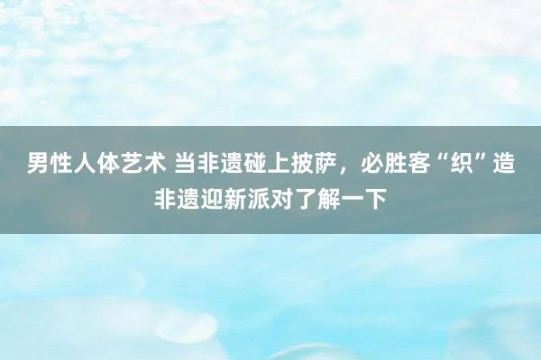 男性人体艺术 当非遗碰上披萨，必胜客“织”造非遗迎新派对了解一下