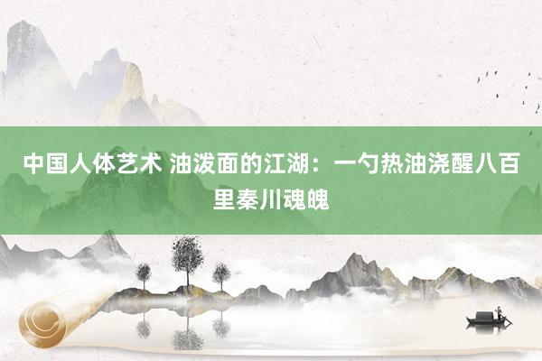 中国人体艺术 油泼面的江湖：一勺热油浇醒八百里秦川魂魄