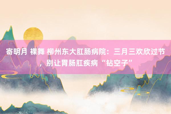 寄明月 裸舞 柳州东大肛肠病院：三月三欢欣过节，别让胃肠肛疾病 “钻空子”