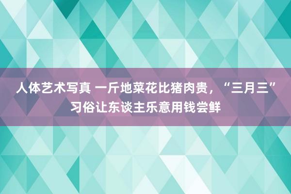 人体艺术写真 一斤地菜花比猪肉贵，“三月三”习俗让东谈主乐意用钱尝鲜