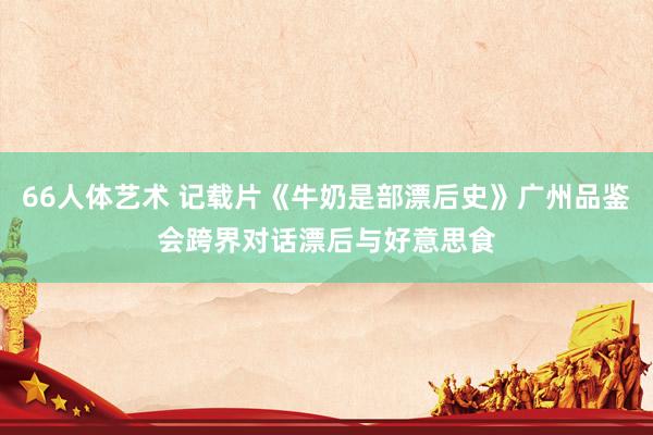 66人体艺术 记载片《牛奶是部漂后史》广州品鉴会跨界对话漂后与好意思食