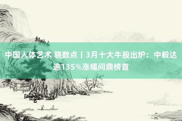 中国人体艺术 晓数点丨3月十大牛股出炉：中毅达逾135%涨幅问鼎榜首