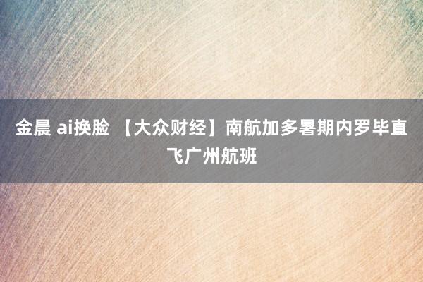 金晨 ai换脸 【大众财经】南航加多暑期内罗毕直飞广州航班
