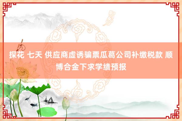 探花 七天 供应商虚诱骗票瓜葛公司补缴税款 顺博合金下求学绩预报