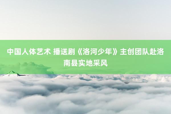 中国人体艺术 播送剧《洛河少年》主创团队赴洛南县实地采风