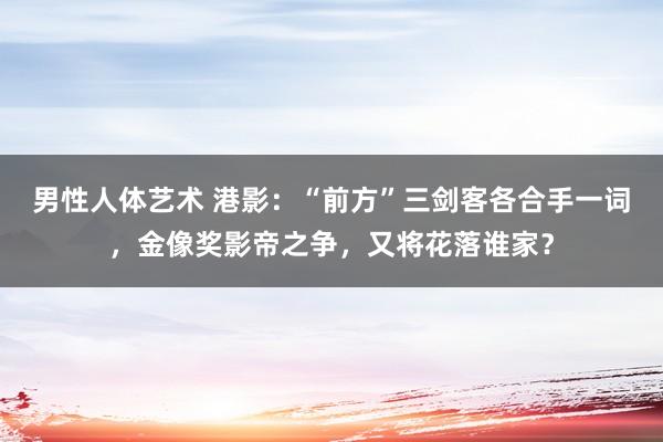 男性人体艺术 港影：“前方”三剑客各合手一词，金像奖影帝之争，又将花落谁家？