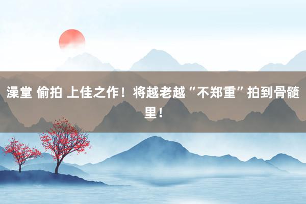 澡堂 偷拍 上佳之作！将越老越“不郑重”拍到骨髓里！
