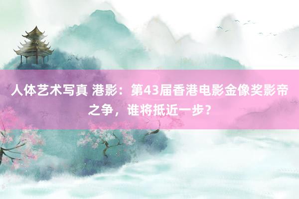 人体艺术写真 港影：第43届香港电影金像奖影帝之争，谁将抵近一步？