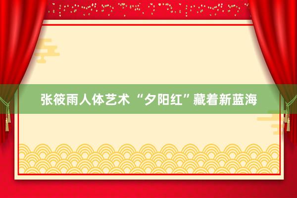 张筱雨人体艺术 “夕阳红”藏着新蓝海
