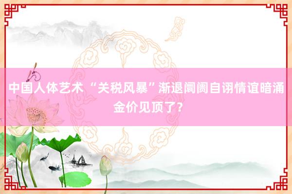 中国人体艺术 “关税风暴”渐退阛阓自诩情谊暗涌 金价见顶了？