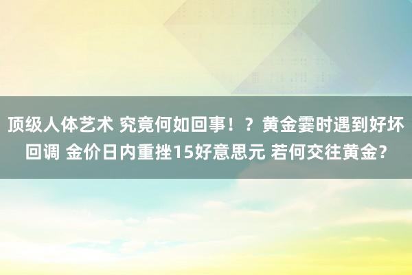 顶级人体艺术 究竟何如回事！？黄金霎时遇到好坏回调 金价日内重挫15好意思元 若何交往黄金？