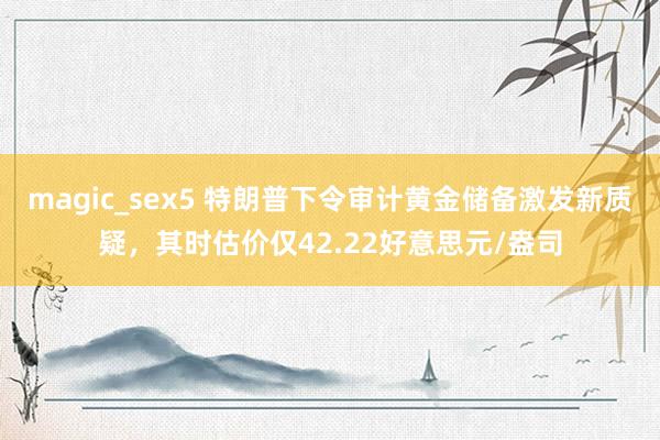 magic_sex5 特朗普下令审计黄金储备激发新质疑，其时估价仅42.22好意思元/盎司