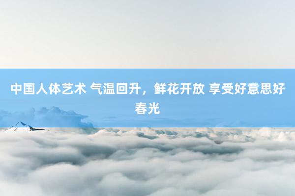 中国人体艺术 气温回升，鲜花开放 享受好意思好春光