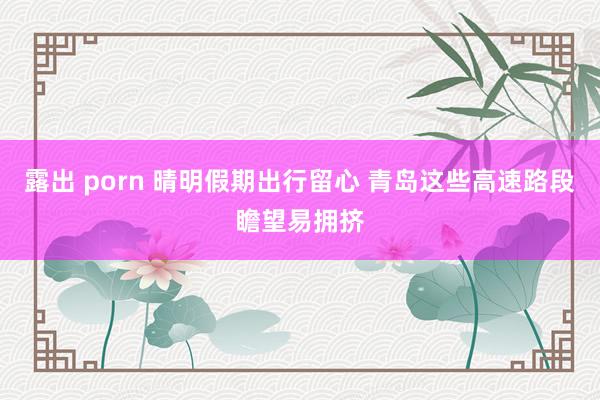 露出 porn 晴明假期出行留心 青岛这些高速路段瞻望易拥挤