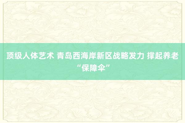 顶级人体艺术 青岛西海岸新区战略发力 撑起养老“保障伞”