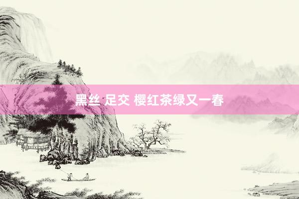 黑丝 足交 樱红茶绿又一春