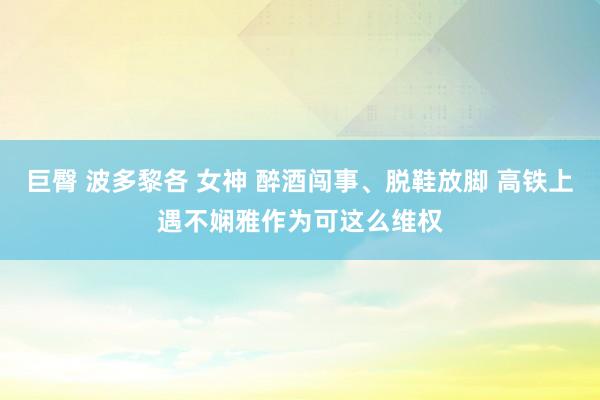 巨臀 波多黎各 女神 醉酒闯事、脱鞋放脚 高铁上遇不娴雅作为可这么维权