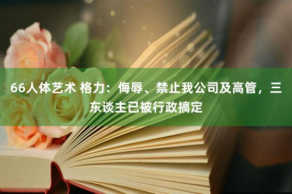 66人体艺术 格力：侮辱、禁止我公司及高管，三东谈主已被行政搞定