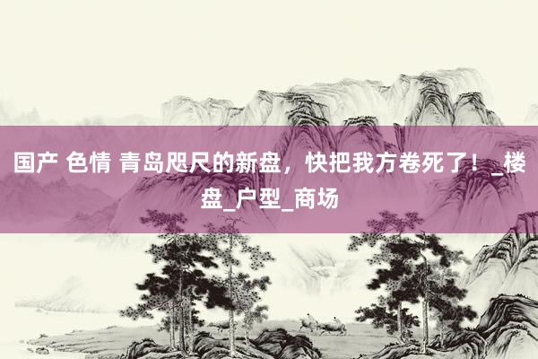 国产 色情 青岛咫尺的新盘，快把我方卷死了！_楼盘_户型_商场