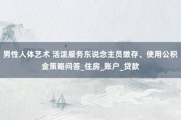 男性人体艺术 活泼服务东说念主员缴存、使用公积金策略问答_住房_账户_贷款