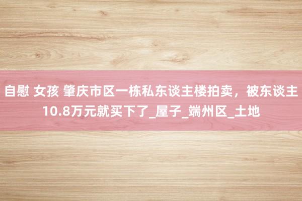 自慰 女孩 肇庆市区一栋私东谈主楼拍卖，被东谈主10.8万元就买下了_屋子_端州区_土地