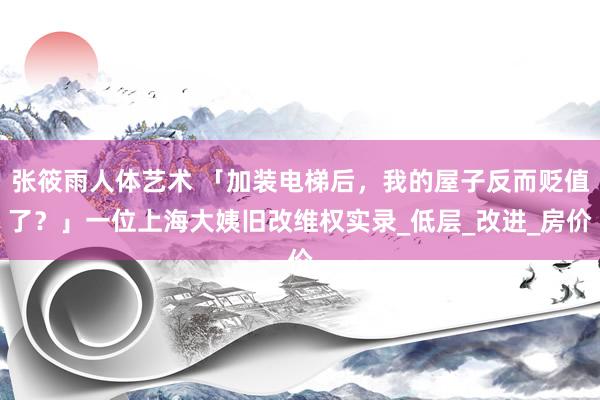 张筱雨人体艺术 「加装电梯后，我的屋子反而贬值了？」一位上海大姨旧改维权实录_低层_改进_房价