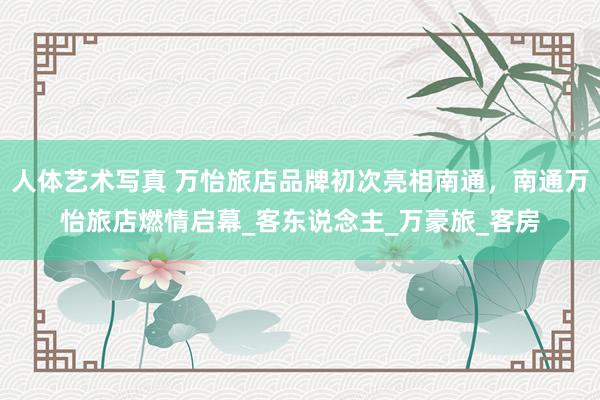 人体艺术写真 万怡旅店品牌初次亮相南通，南通万怡旅店燃情启幕_客东说念主_万豪旅_客房