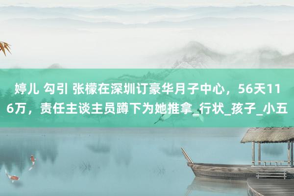 婷儿 勾引 张檬在深圳订豪华月子中心，56天116万，责任主谈主员蹲下为她推拿_行状_孩子_小五