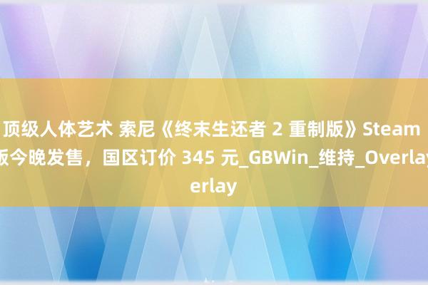 顶级人体艺术 索尼《终末生还者 2 重制版》Steam 版今晚发售，国区订价 345 元_GBWin_维持_Overlay