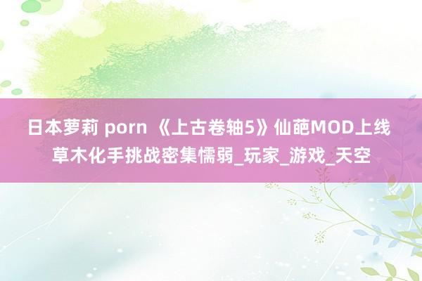 日本萝莉 porn 《上古卷轴5》仙葩MOD上线 草木化手挑战密集懦弱_玩家_游戏_天空