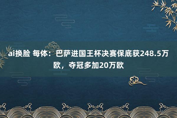 ai换脸 每体：巴萨进国王杯决赛保底获248.5万欧，夺冠多加20万欧