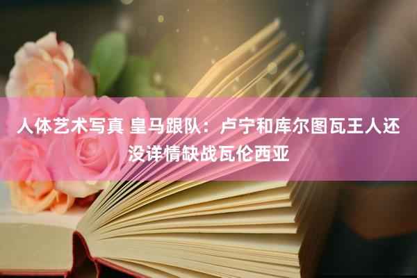 人体艺术写真 皇马跟队：卢宁和库尔图瓦王人还没详情缺战瓦伦西亚