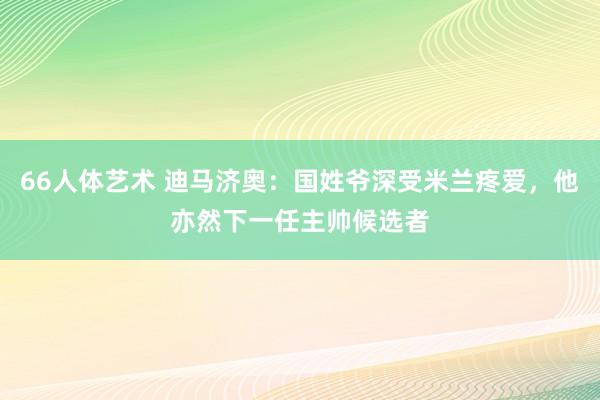 66人体艺术 迪马济奥：国姓爷深受米兰疼爱，他亦然下一任主帅候选者