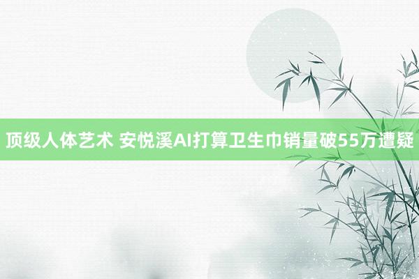 顶级人体艺术 安悦溪AI打算卫生巾销量破55万遭疑