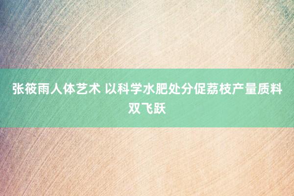 张筱雨人体艺术 以科学水肥处分促荔枝产量质料双飞跃