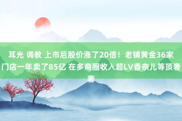 耳光 调教 上市后股价涨了20倍！老铺黄金36家门店一年卖了85亿 在多商圈收入超LV香奈儿等顶奢