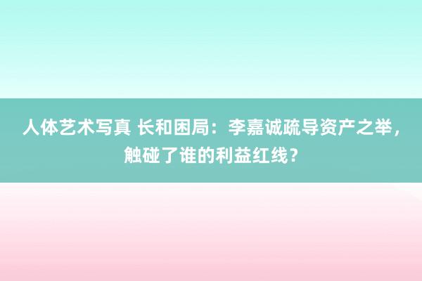 人体艺术写真 长和困局：李嘉诚疏导资产之举，触碰了谁的利益红线？