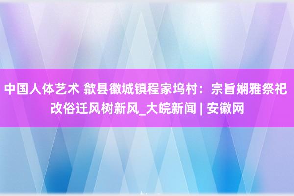 中国人体艺术 歙县徽城镇程家坞村：宗旨娴雅祭祀 改俗迁风树新风_大皖新闻 | 安徽网
