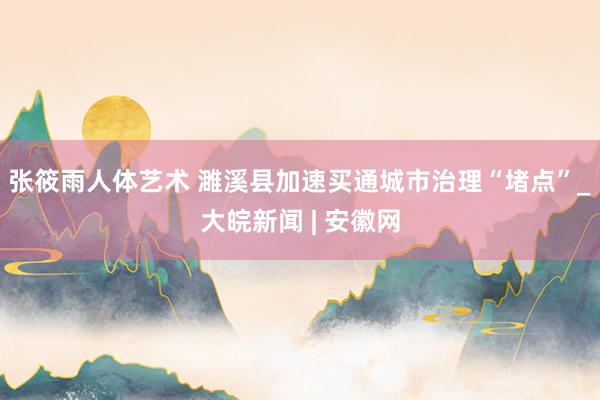张筱雨人体艺术 濉溪县加速买通城市治理“堵点”_大皖新闻 | 安徽网